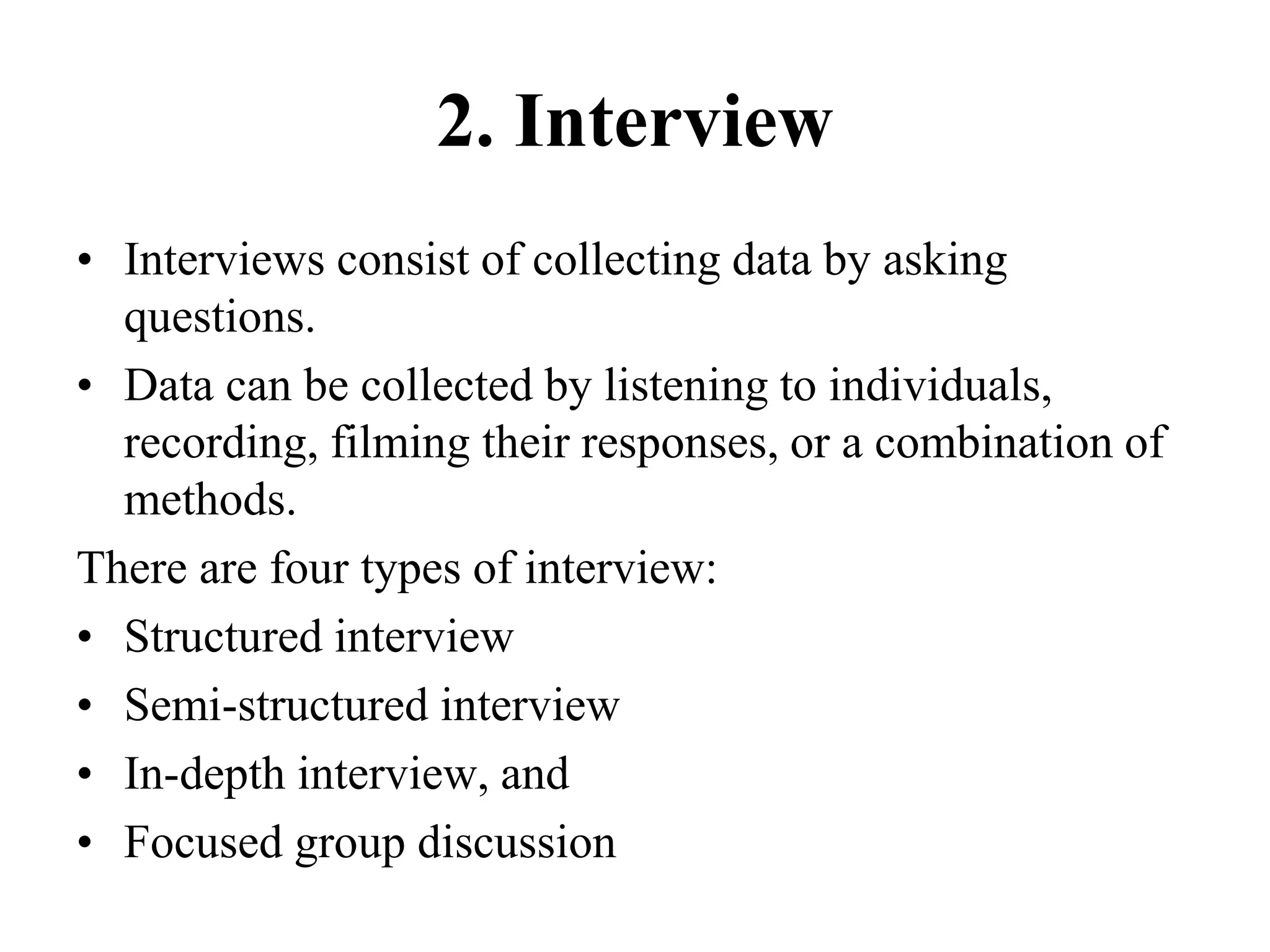 2. Interview
• Interviews consist of collecting data by asking
questions.
• Data can be collected by listening to individuals,
recording, filming their responses, or a combination of
methods.
There are four types of interview:
• Structured interview
• Semi-structured interview
• In-depth interview, and
• Focused group discussion
 