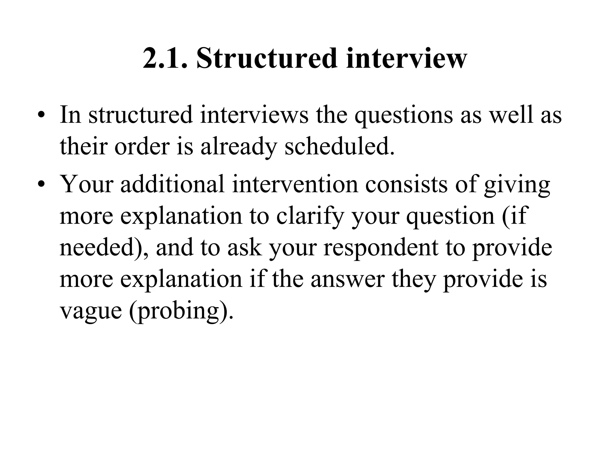 2.1. Structured interview
• In structured interviews the questions as well as
their order is already scheduled.
• Your additional intervention consists of giving
more explanation to clarify your question (if
needed), and to ask your respondent to provide
more explanation if the answer they provide is
vague (probing).
 
