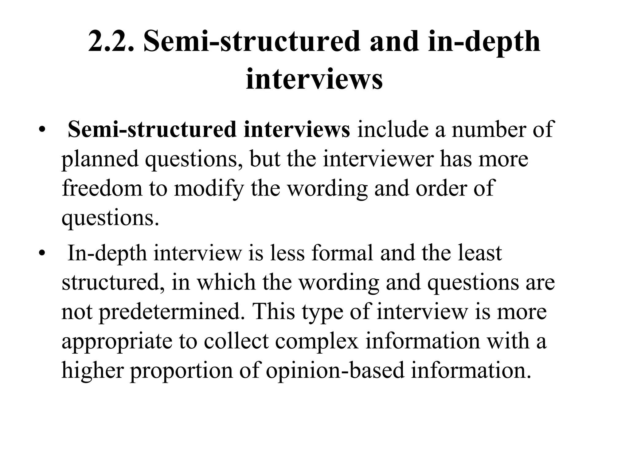 2.2. Semi-structured and in-depth
interviews
• Semi-structured interviews include a number of
planned questions, but the interviewer has more
freedom to modify the wording and order of
questions.
• In-depth interview is less formal and the least
structured, in which the wording and questions are
not predetermined. This type of interview is more
appropriate to collect complex information with a
higher proportion of opinion-based information.
 