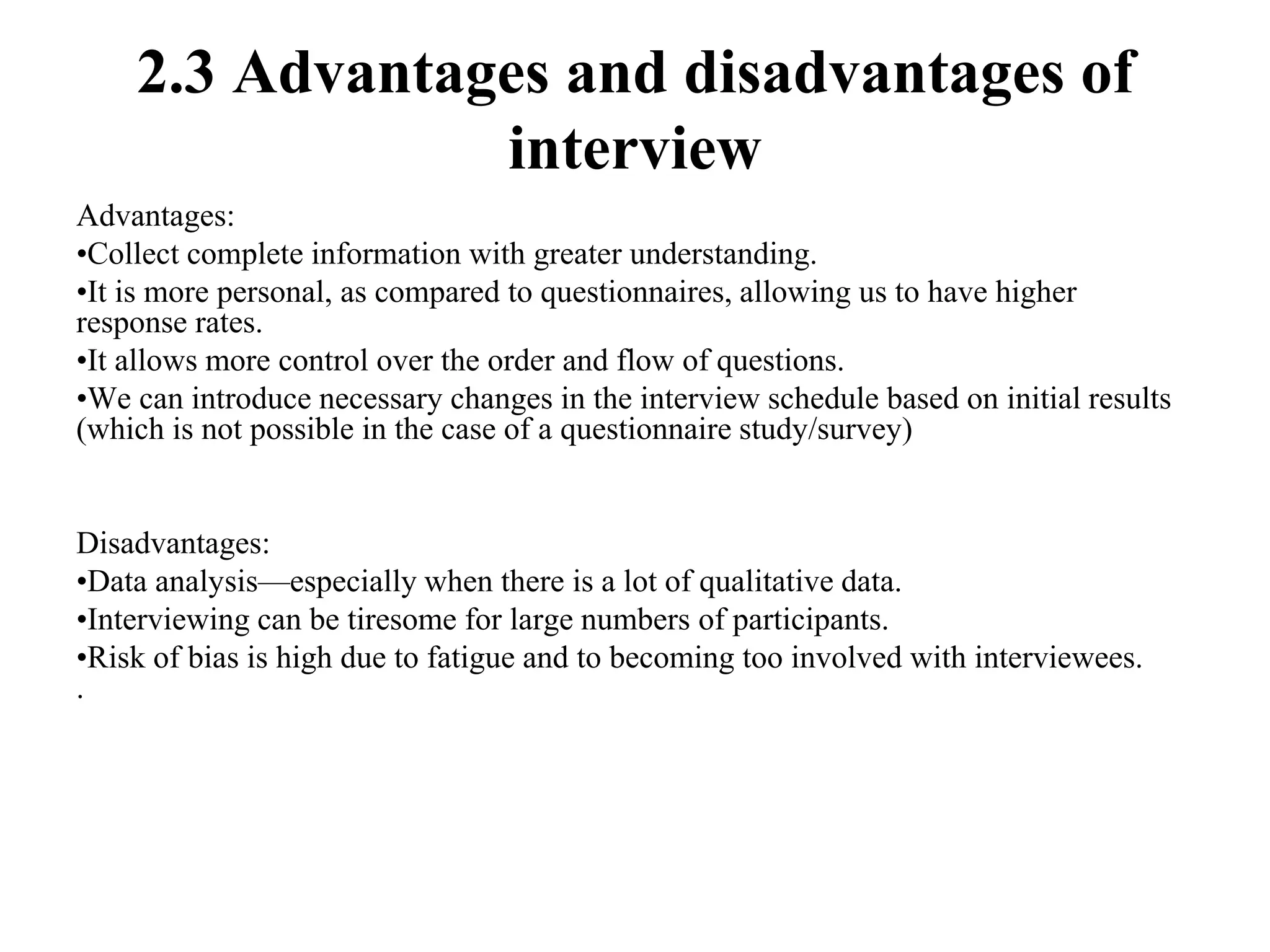 2.3 Advantages and disadvantages of
interview
Advantages:
•Collect complete information with greater understanding.
•It is more personal, as compared to questionnaires, allowing us to have higher
response rates.
•It allows more control over the order and flow of questions.
•We can introduce necessary changes in the interview schedule based on initial results
(which is not possible in the case of a questionnaire study/survey)
Disadvantages:
•Data analysis—especially when there is a lot of qualitative data.
•Interviewing can be tiresome for large numbers of participants.
•Risk of bias is high due to fatigue and to becoming too involved with interviewees.
.
 
