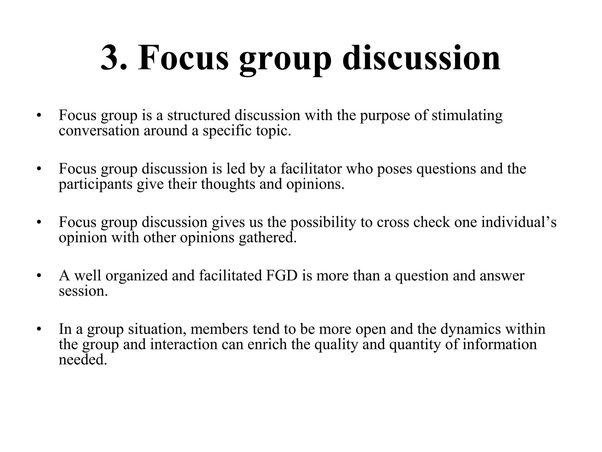 3. Focus group discussion
• Focus group is a structured discussion with the purpose of stimulating
conversation around a specific topic.
• Focus group discussion is led by a facilitator who poses questions and the
participants give their thoughts and opinions.
• Focus group discussion gives us the possibility to cross check one individual’s
opinion with other opinions gathered.
• A well organized and facilitated FGD is more than a question and answer
session.
• In a group situation, members tend to be more open and the dynamics within
the group and interaction can enrich the quality and quantity of information
needed.
 