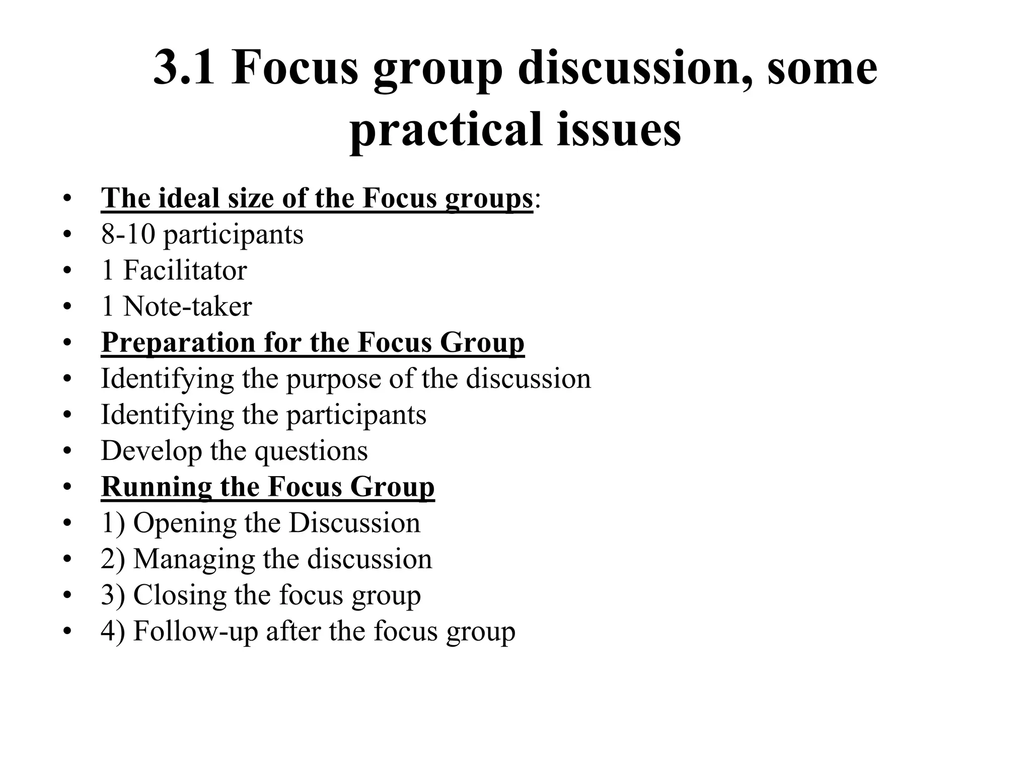 3.1 Focus group discussion, some
practical issues
• The ideal size of the Focus groups:
• 8-10 participants
• 1 Facilitator
• 1 Note-taker
• Preparation for the Focus Group
• Identifying the purpose of the discussion
• Identifying the participants
• Develop the questions
• Running the Focus Group
• 1) Opening the Discussion
• 2) Managing the discussion
• 3) Closing the focus group
• 4) Follow-up after the focus group
 