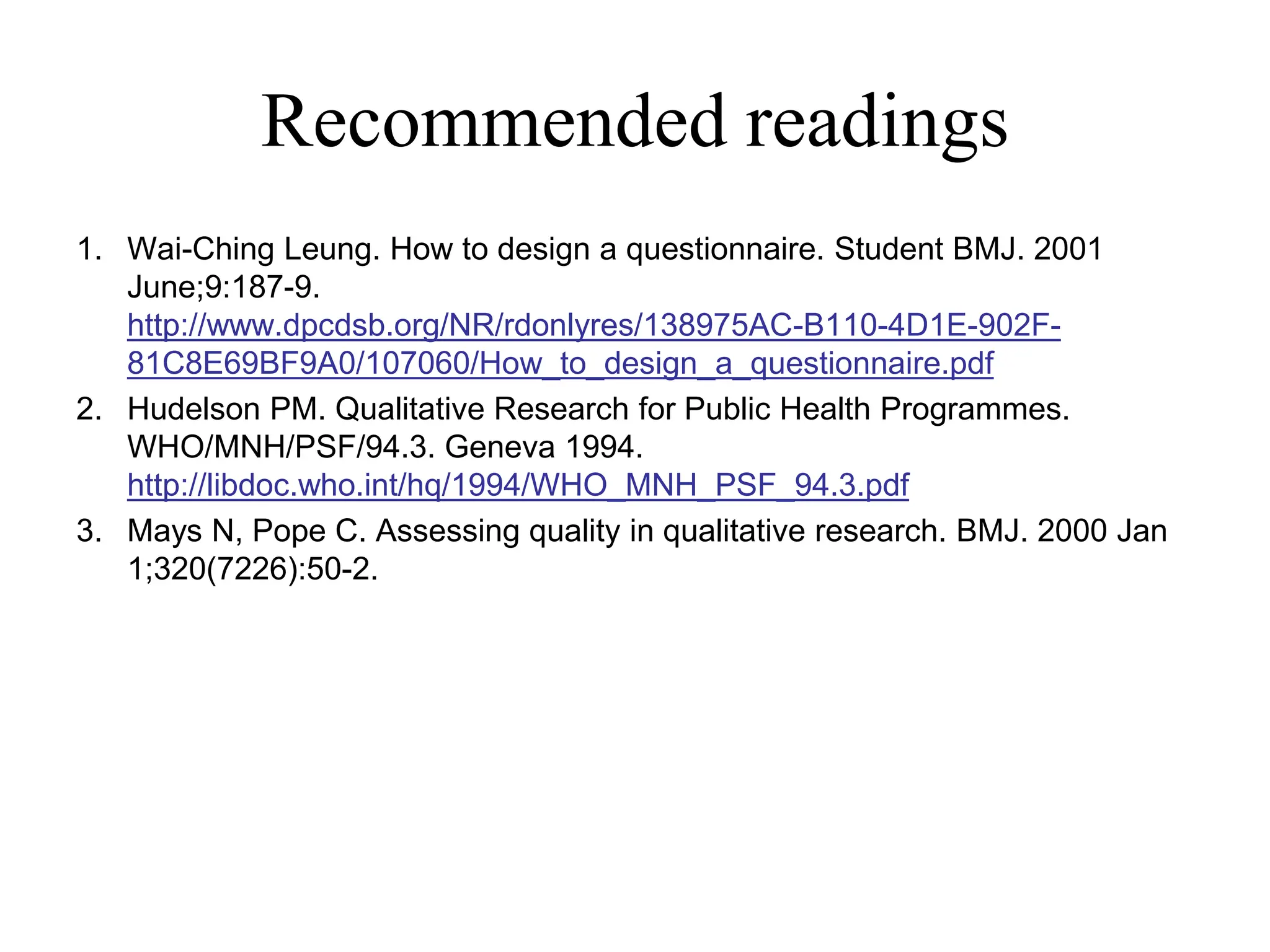 Recommended readings
1. Wai-Ching Leung. How to design a questionnaire. Student BMJ. 2001
June;9:187-9.
http://www.dpcdsb.org/NR/rdonlyres/138975AC-B110-4D1E-902F-
81C8E69BF9A0/107060/How_to_design_a_questionnaire.pdf
2. Hudelson PM. Qualitative Research for Public Health Programmes.
WHO/MNH/PSF/94.3. Geneva 1994.
http://libdoc.who.int/hq/1994/WHO_MNH_PSF_94.3.pdf
3. Mays N, Pope C. Assessing quality in qualitative research. BMJ. 2000 Jan
1;320(7226):50-2.
 