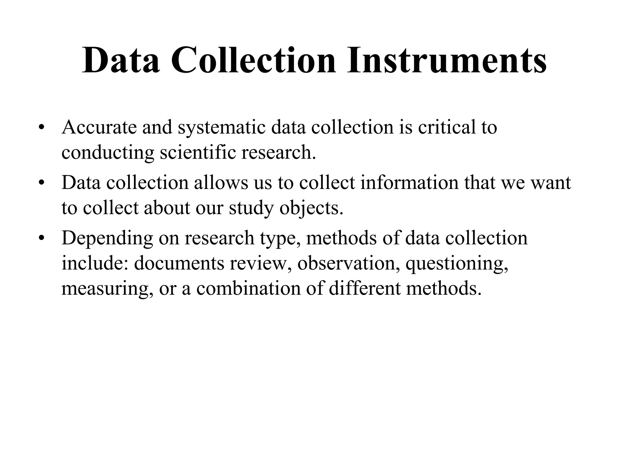 Data Collection Instruments
• Accurate and systematic data collection is critical to
conducting scientific research.
• Data collection allows us to collect information that we want
to collect about our study objects.
• Depending on research type, methods of data collection
include: documents review, observation, questioning,
measuring, or a combination of different methods.
 