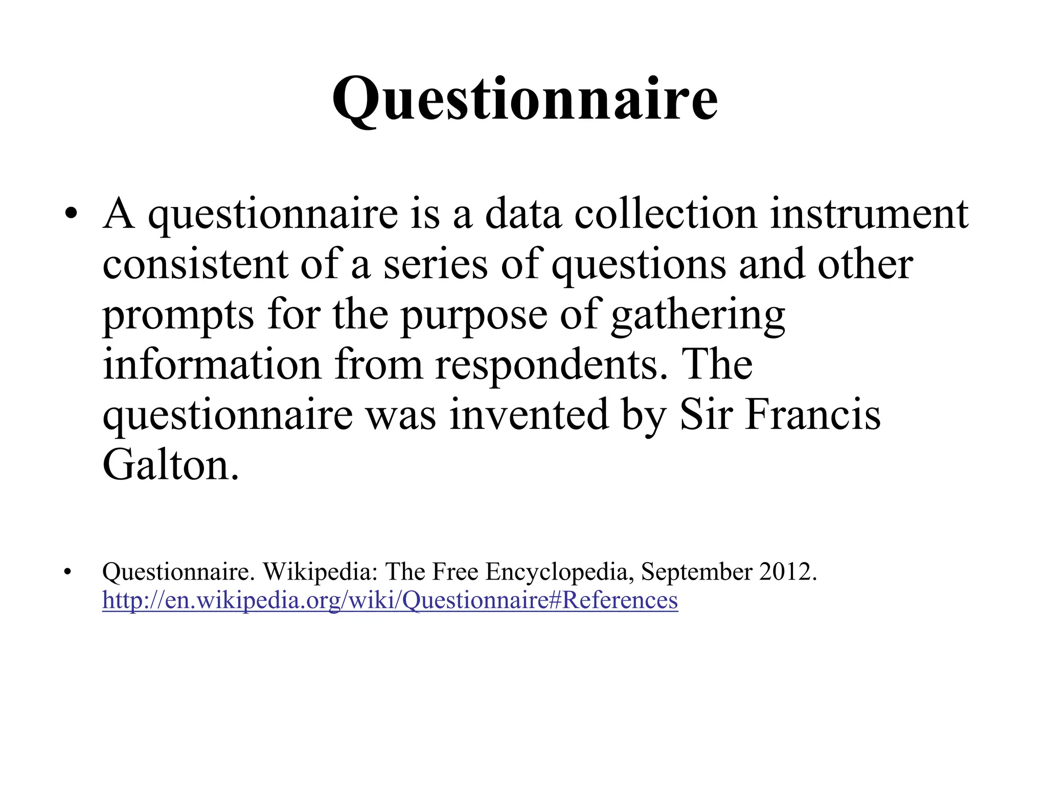 Questionnaire
• A questionnaire is a data collection instrument
consistent of a series of questions and other
prompts for the purpose of gathering
information from respondents. The
questionnaire was invented by Sir Francis
Galton.
• Questionnaire. Wikipedia: The Free Encyclopedia, September 2012.
http://en.wikipedia.org/wiki/Questionnaire#References
 