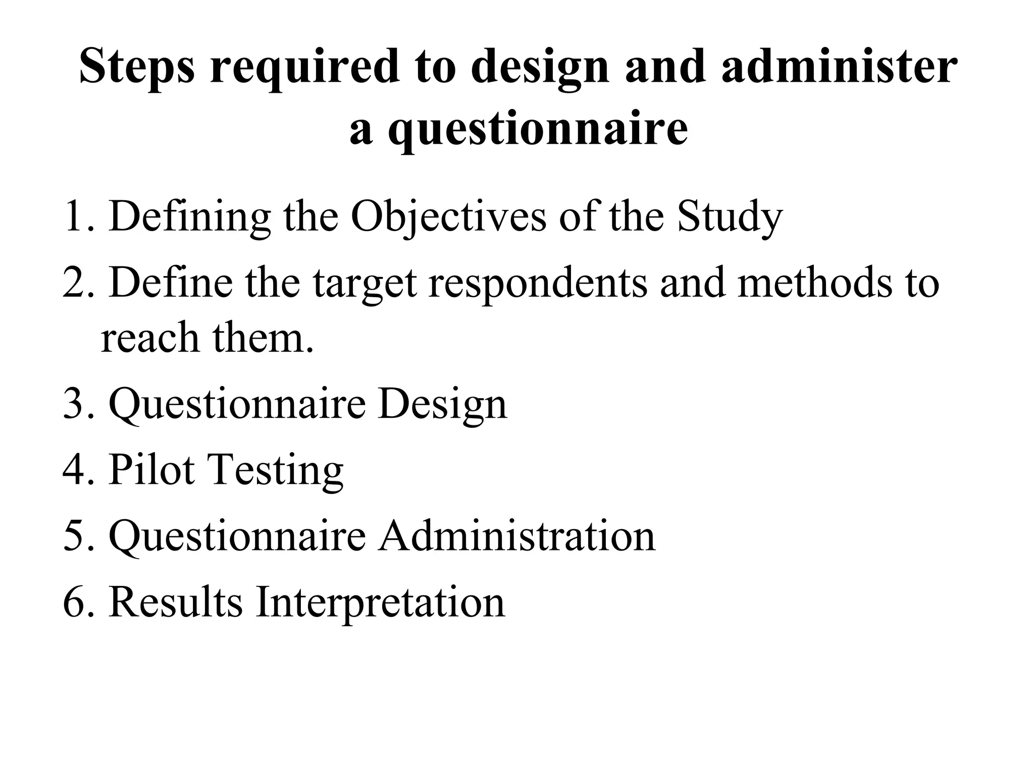 Steps required to design and administer
a questionnaire
1. Defining the Objectives of the Study
2. Define the target respondents and methods to
reach them.
3. Questionnaire Design
4. Pilot Testing
5. Questionnaire Administration
6. Results Interpretation
 