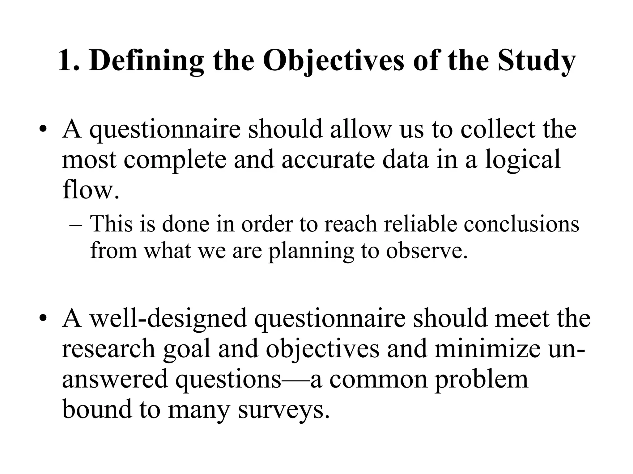 1. Defining the Objectives of the Study
• A questionnaire should allow us to collect the
most complete and accurate data in a logical
flow.
– This is done in order to reach reliable conclusions
from what we are planning to observe.
• A well-designed questionnaire should meet the
research goal and objectives and minimize un-
answered questions—a common problem
bound to many surveys.
 