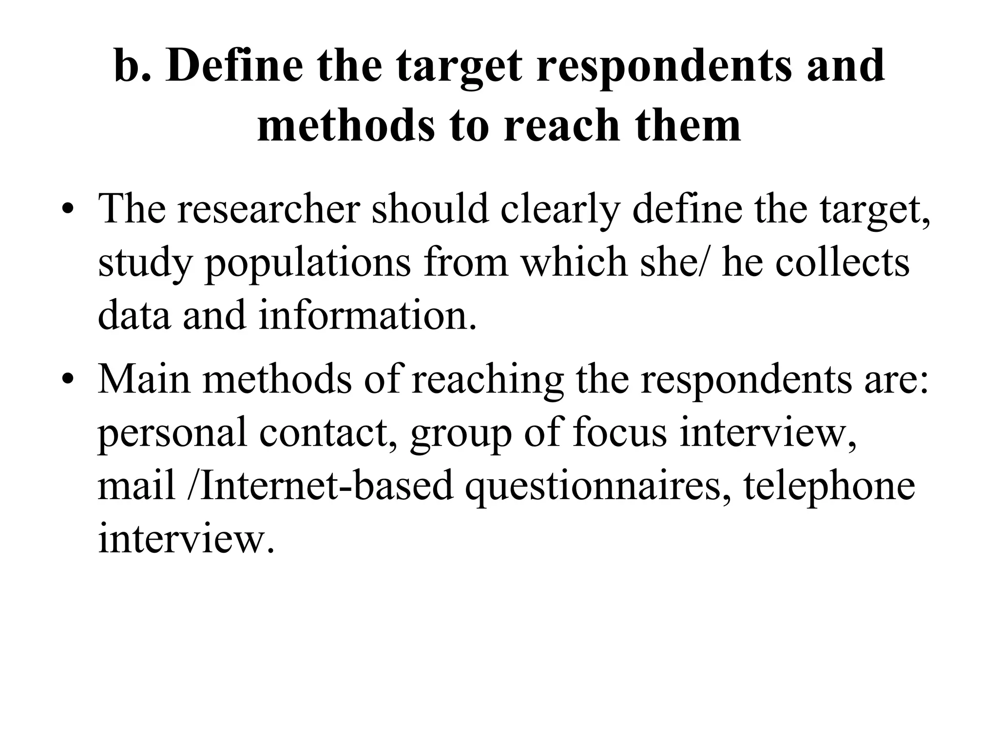 b. Define the target respondents and
methods to reach them
• The researcher should clearly define the target,
study populations from which she/ he collects
data and information.
• Main methods of reaching the respondents are:
personal contact, group of focus interview,
mail /Internet-based questionnaires, telephone
interview.
 