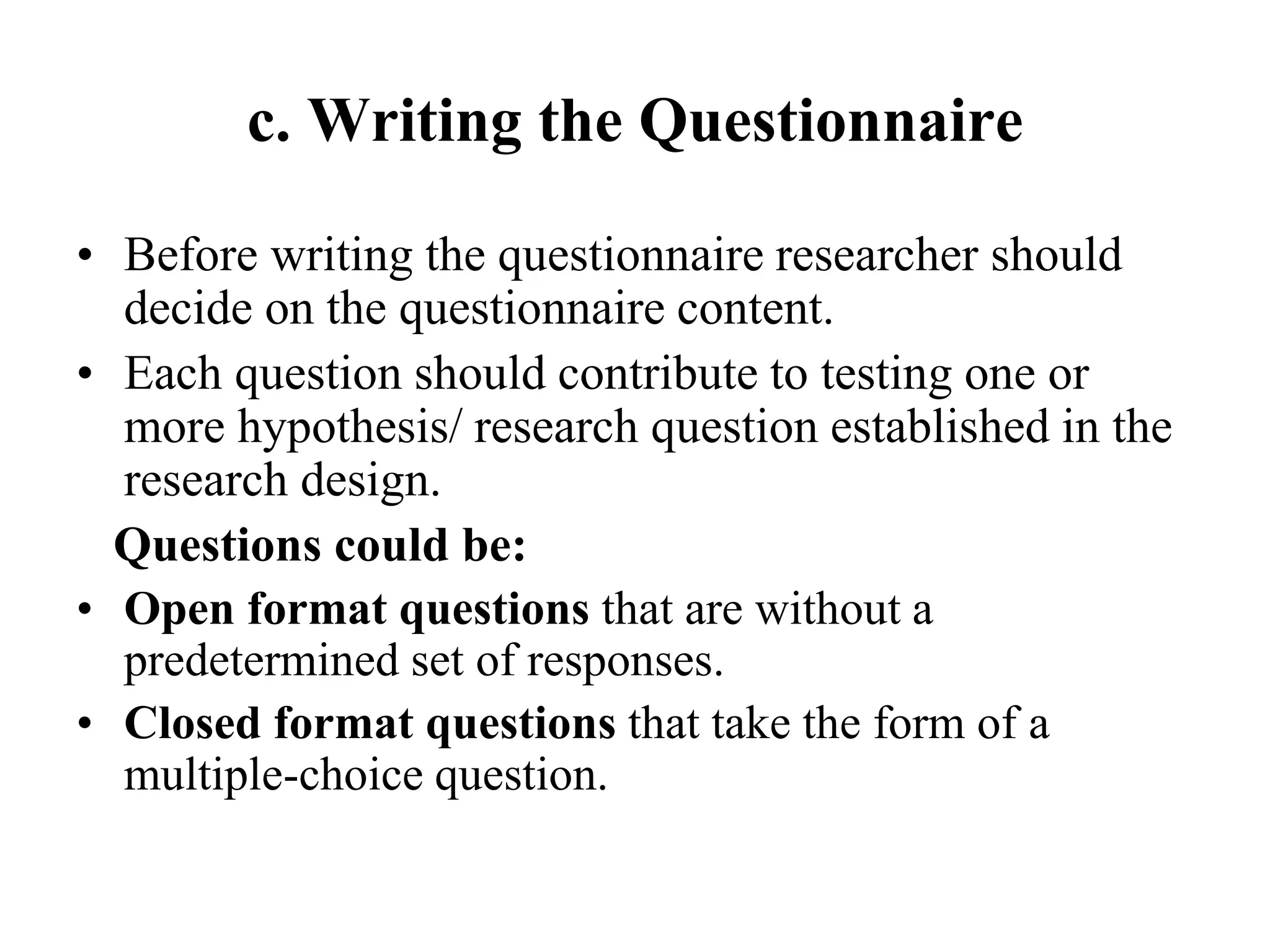 c. Writing the Questionnaire
• Before writing the questionnaire researcher should
decide on the questionnaire content.
• Each question should contribute to testing one or
more hypothesis/ research question established in the
research design.
Questions could be:
• Open format questions that are without a
predetermined set of responses.
• Closed format questions that take the form of a
multiple-choice question.
 