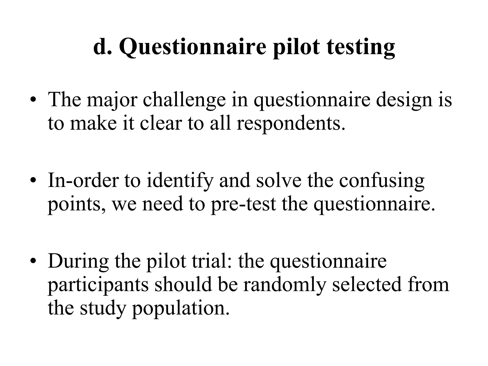 d. Questionnaire pilot testing
• The major challenge in questionnaire design is
to make it clear to all respondents.
• In-order to identify and solve the confusing
points, we need to pre-test the questionnaire.
• During the pilot trial: the questionnaire
participants should be randomly selected from
the study population.
 