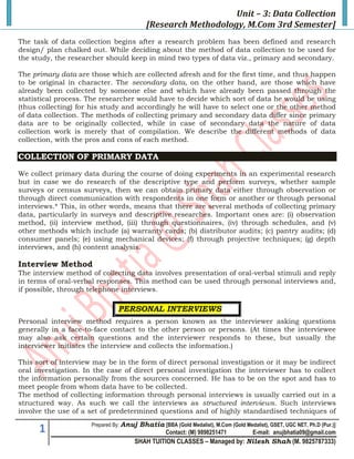 Unit – 3: Data Collection
                                            [Research Methodology, M.Com 3rd Semester]
The task of data collection begins after a research problem has been defined and research
design/ plan chalked out. While deciding about the method of data collection to be used for
the study, the researcher should keep in mind two types of data viz., primary and secondary.

The primary data are those which are collected afresh and for the first time, and thus happen
to be original in character. The secondary data, on the other hand, are those which have
already been collected by someone else and which have already been passed through the
statistical process. The researcher would have to decide which sort of data he would be using
(thus collecting) for his study and accordingly he will have to select one or the other method
of data collection. The methods of collecting primary and secondary data differ since primary
data are to be originally collected, while in case of secondary data the nature of data
collection work is merely that of compilation. We describe the different methods of data
collection, with the pros and cons of each method.

COLLECTION OF PRIMARY DATA

We collect primary data during the course of doing experiments in an experimental research
but in case we do research of the descriptive type and perform surveys, whether sample
surveys or census surveys, then we can obtain primary data either through observation or
through direct communication with respondents in one form or another or through personal
interviews.* This, in other words, means that there are several methods of collecting primary
data, particularly in surveys and descriptive researches. Important ones are: (i) observation
method, (ii) interview method, (iii) through questionnaires, (iv) through schedules, and (v)
other methods which include (a) warranty cards; (b) distributor audits; (c) pantry audits; (d)
consumer panels; (e) using mechanical devices; (f) through projective techniques; (g) depth
interviews, and (h) content analysis.

Interview Method
The interview method of collecting data involves presentation of oral-verbal stimuli and reply
in terms of oral-verbal responses. This method can be used through personal interviews and,
if possible, through telephone interviews.

                               PERSONAL INTERVIEWS
Personal interview method requires a person known as the interviewer asking questions
generally in a face-to-face contact to the other person or persons. (At times the interviewee
may also ask certain questions and the interviewer responds to these, but usually the
interviewer initiates the interview and collects the information.)

This sort of interview may be in the form of direct personal investigation or it may be indirect
oral investigation. In the case of direct personal investigation the interviewer has to collect
the information personally from the sources concerned. He has to be on the spot and has to
meet people from whom data have to be collected.
The method of collecting information through personal interviews is usually carried out in a
structured way. As such we call the interviews as structured interviews. Such interviews
involve the use of a set of predetermined questions and of highly standardised techniques of
                      Prepared By: Anuj   Bhatia [BBA (Gold Medalist), M.Com (Gold Medalist), GSET, UGC NET, Ph.D (Pur.)]
      1                                             Contact: (M) 9898251471            E-mail: anujbhatia09@gmail.com
                                      SHAH TUITION CLASSES – Managed by: Nilesh Shah (M. 9825787333)
 