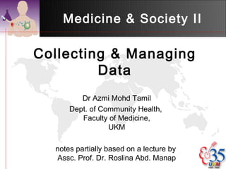 Medicine & Society II

Collecting & Managing
         Data
         Dr Azmi Mohd Tamil
      Dept. of Community Health,
         Faculty of Medicine,
                 UKM

  notes partially based on a lecture by
  Assc. Prof. Dr. Roslina Abd. Manap
 