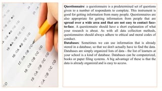 Questionnaire: a questionnaire is a predetermined set of questions
given to a number of respondents to complete. This instrument is
good for getting information from many people. Questionnaires are
also appropriate for getting information from people that are
spread over a wide area and that are not easy to contact face-
to-face. A questionnaire should have a short explanation of what
your research is about. As with all data collection methods,
questionnaires should always adhere to ethical and moral codes of
conduct.
Databases: Sometimes we can use information that is already
stored in a database, so that we don't actually have to find the data.
Databases are simply organized lists of data - the list of learners at
your school is a kind of database. Databases can be computerized,
books or paper filing systems. A big advantage of these is that the
data is already organized and is easy to access.
 