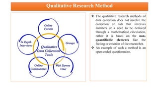 Qualitative Research Method
 The qualitative research methods of
data collection does not involve the
collection of data that involves
numbers or a need to be deduced
through a mathematical calculation,
rather it is based on the non-
quantifiable elements like the
feeling or emotion of the researcher.
 An example of such a method is an
open-ended questionnaire.
 