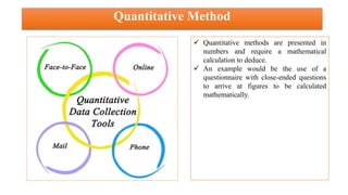 Quantitative Method
 Quantitative methods are presented in
numbers and require a mathematical
calculation to deduce.
 An example would be the use of a
questionnaire with close-ended questions
to arrive at figures to be calculated
mathematically.
 