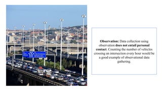 Observation: Data collection using
observation does not entail personal
contact. Counting the number of vehicles
crossing an intersection every hour would be
a good example of observational data
gathering.
 