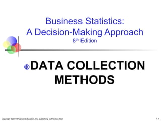 Copyright ©2011 Pearson Education, Inc. publishing as Prentice Hall 1-1
Business Statistics:
A Decision-Making Approach
8th Edition
DATA COLLECTION
METHODS
 