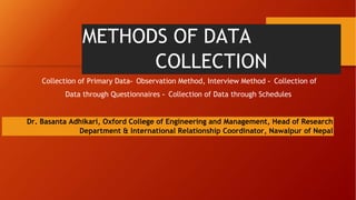 METHODS OF DATA
COLLECTION
Collection of Primary Data- Observation Method, Interview Method - Collection of
Data through Questionnaires - Collection of Data through Schedules
Dr. Basanta Adhikari, Oxford College of Engineering and Management, Head of Research
Department & International Relationship Coordinator, Nawalpur of Nepal
 