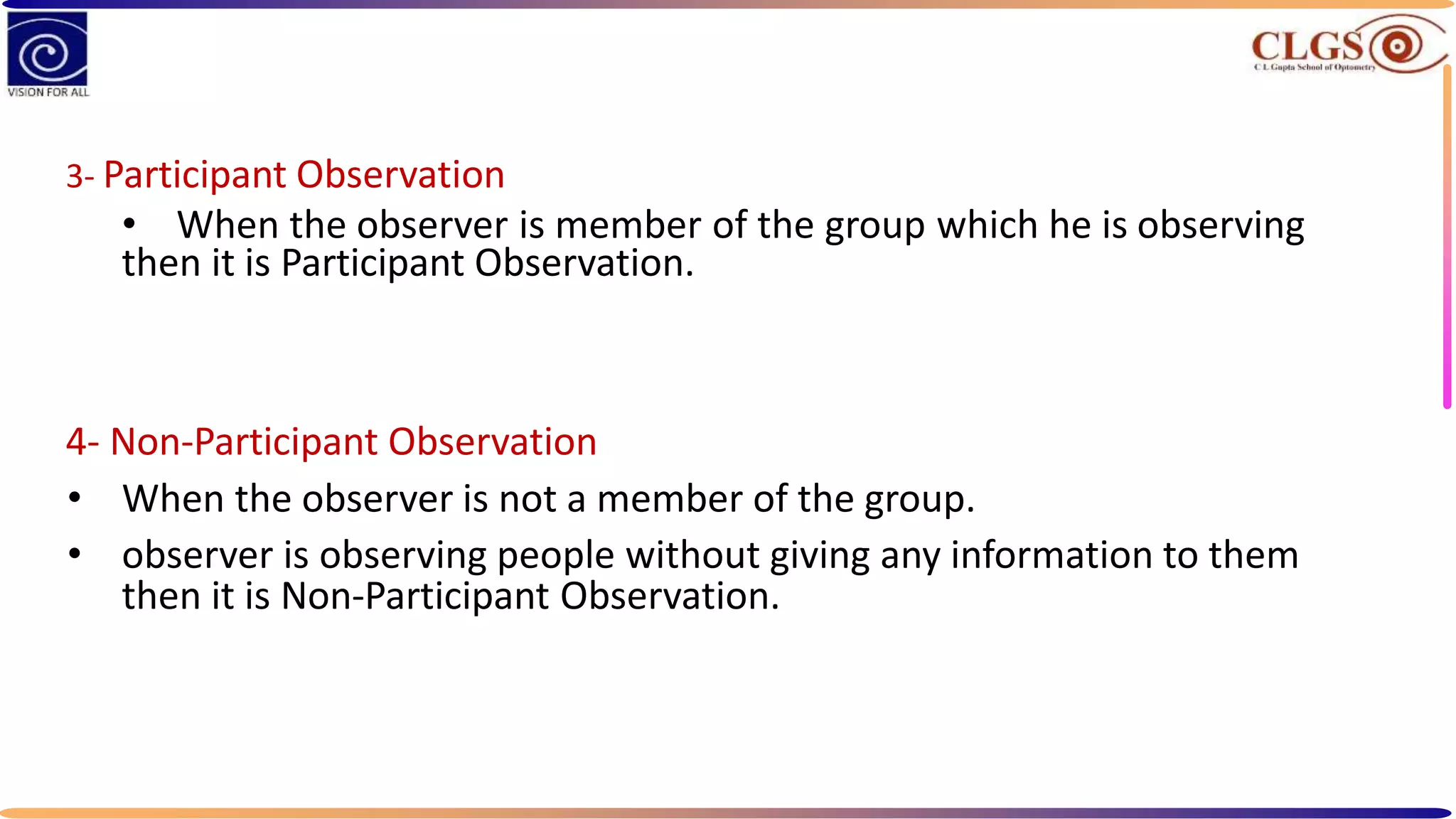 3- Participant Observation
• When the observer is member of the group which he is observing
then it is Participant Observation.
4- Non-Participant Observation
• When the observer is not a member of the group.
• observer is observing people without giving any information to them
then it is Non-Participant Observation.
 