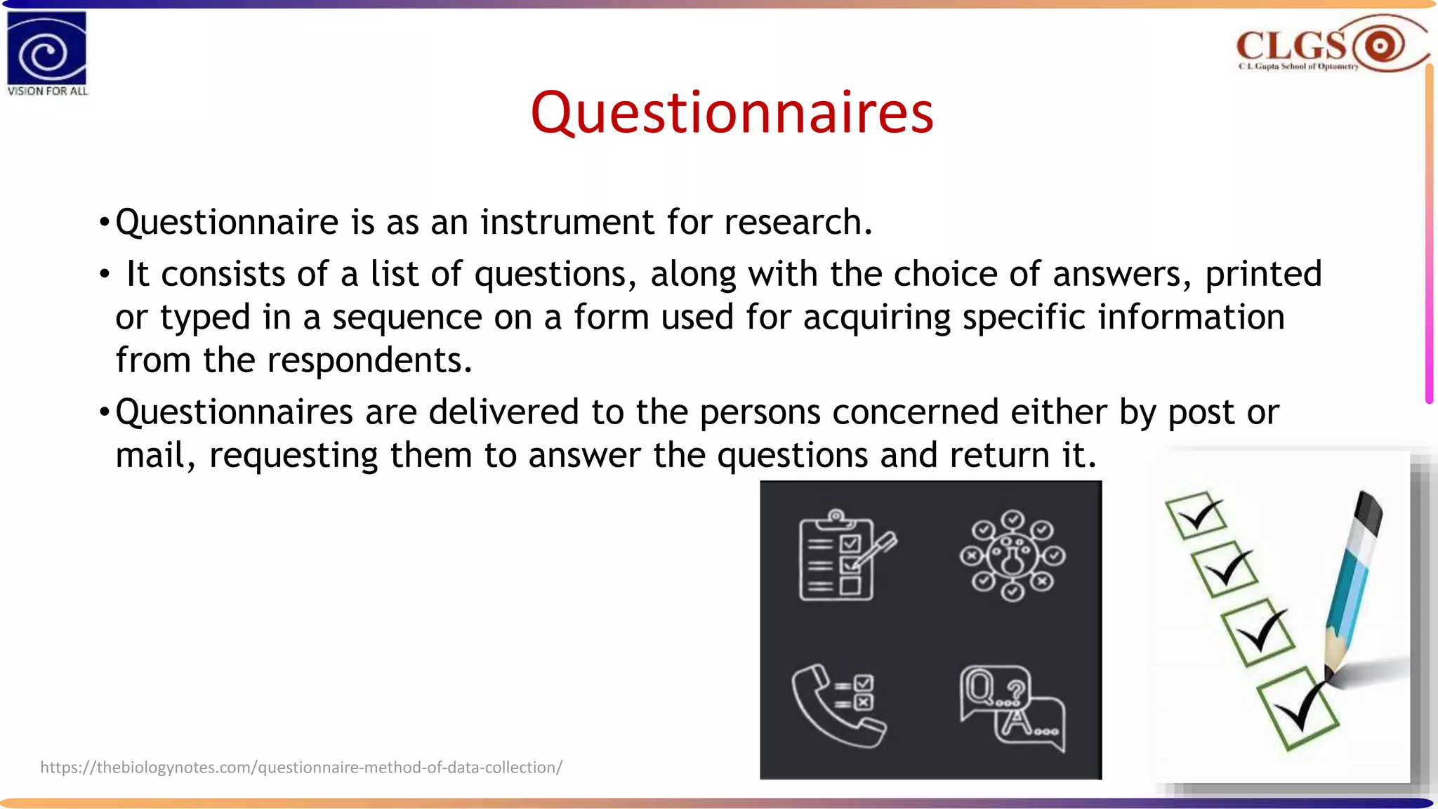 Questionnaires
•Questionnaire is as an instrument for research.
• It consists of a list of questions, along with the choice of answers, printed
or typed in a sequence on a form used for acquiring specific information
from the respondents.
•Questionnaires are delivered to the persons concerned either by post or
mail, requesting them to answer the questions and return it.
https://thebiologynotes.com/questionnaire-method-of-data-collection/
 