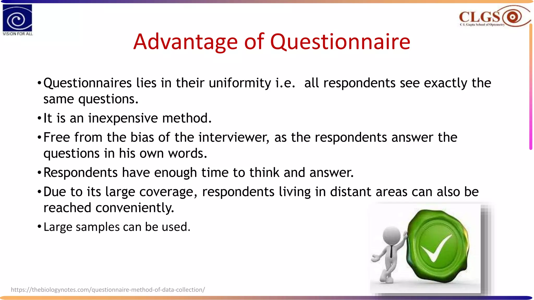 Advantage of Questionnaire
•Questionnaires lies in their uniformity i.e. all respondents see exactly the
same questions.
•It is an inexpensive method.
•Free from the bias of the interviewer, as the respondents answer the
questions in his own words.
•Respondents have enough time to think and answer.
•Due to its large coverage, respondents living in distant areas can also be
reached conveniently.
•Large samples can be used.
https://thebiologynotes.com/questionnaire-method-of-data-collection/
 