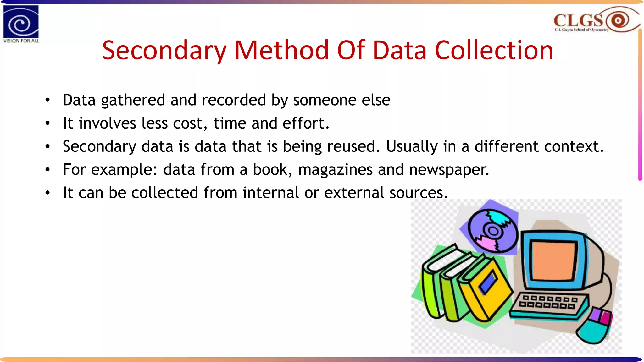 Secondary Method Of Data Collection
• Data gathered and recorded by someone else
• It involves less cost, time and effort.
• Secondary data is data that is being reused. Usually in a different context.
• For example: data from a book, magazines and newspaper.
• It can be collected from internal or external sources.
 