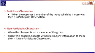 3- Participant Observation
• When the observer is member of the group which he is observing
then it is Participant Observation.
4- Non-Participant Observation
• When the observer is not a member of the group.
• observer is observing people without giving any information to them
then it is Non-Participant Observation.
 