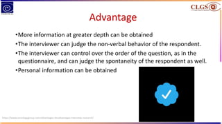Advantage
•More information at greater depth can be obtained
•The interviewer can judge the non-verbal behavior of the respondent.
•The interviewer can control over the order of the question, as in the
questionnaire, and can judge the spontaneity of the respondent as well.
•Personal information can be obtained
https://www.sociologygroup.com/advantages-disadvantages-interview-research/
 