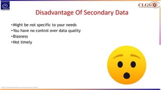 Disadvantage Of Secondary Data
•Might be not specific to your needs
•You have no control over data quality
•Biasness
•Not timely
https://www.intellspot.com/secondary-data/
 