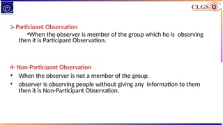 3- Participant Observation
•When the observer is member of the group which he is observing
then it is Participant Observation.
4- Non-Participant Observation
• When the observer is not a member of the group.
• observer is observing people without giving any information to them
then it is Non-Participant Observation.
 