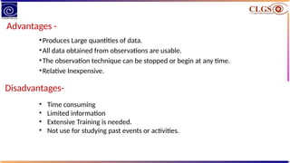 Advantages -
•Produces Large quantities of data.
•All data obtained from observations are usable.
•The observation technique can be stopped or begin at any time.
•Relative Inexpensive.
Disadvantages-
• Time consuming
• Limited information
• Extensive Training is needed.
• Not use for studying past events or activities.
 