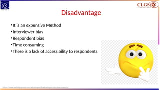 Disadvantage
•It is an expensive Method
•Interviewer bias
•Respondent bias
•Time consuming
•There is a lack of accessibility to respondents
https://www.sociologygroup.com/advantages-disadvantages-interview-research/
 