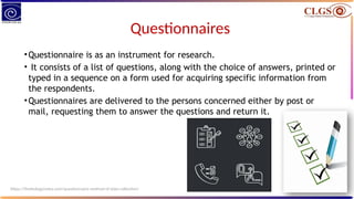 Questionnaires
•Questionnaire is as an instrument for research.
• It consists of a list of questions, along with the choice of answers, printed or
typed in a sequence on a form used for acquiring specific information from
the respondents.
•Questionnaires are delivered to the persons concerned either by post or
mail, requesting them to answer the questions and return it.
https://thebiologynotes.com/questionnaire-method-of-data-collection/
 