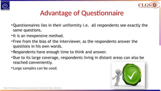 Advantage of Questionnaire
•Questionnaires lies in their uniformity i.e. all respondents see exactly the
same questions.
•It is an inexpensive method.
•Free from the bias of the interviewer, as the respondents answer the
questions in his own words.
•Respondents have enough time to think and answer.
•Due to its large coverage, respondents living in distant areas can also be
reached conveniently.
•Large samples can be used.
https://thebiologynotes.com/questionnaire-method-of-data-collection/
 