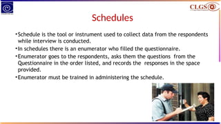Schedules
•Schedule is the tool or instrument used to collect data from the respondents
while interview is conducted.
•In schedules there is an enumerator who filled the questionnaire.
•Enumerator goes to the respondents, asks them the questions from the
Questionnaire in the order listed, and records the responses in the space
provided.
•Enumerator must be trained in administering the schedule.
 