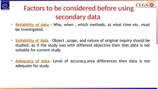 Factors to be considered before using
secondary data
• Reliability of data - Who, when , which methods, at what time etc. must
be investigated.
• Suitability of data – Object ,scope, and nature of original inquiry should be
studied, as if the study was with different objective then that data is not
suitable for current study
• Adequacy of data– Level of accuracy,area differences then data is not
adequate for study
 