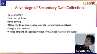 Advantage of Secondary Data Collection
•Ease of access
•Low cost or free
•Time-saving
•Allow you to generate new insights from previous analysis
•Longitudinal analysis
•A huge amount of secondary data with a wide variety of sources
https://www.intellspot.com/secondary-data/
 