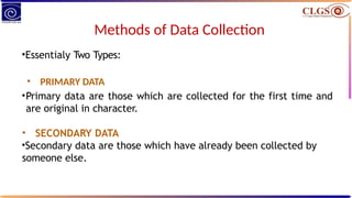 Methods of Data Collection
•Essentialy Two Types:
• PRIMARY DATA
•Primary data are those which are collected for the first time and
are original in character.
• SECONDARY DATA
•Secondary data are those which have already been collected by
someone else.
 