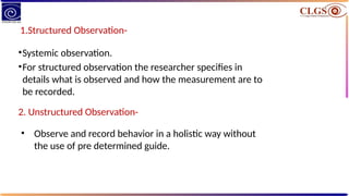 1.Structured Observation-
•Systemic observation.
•For structured observation the researcher specifies in
details what is observed and how the measurement are to
be recorded.
2. Unstructured Observation-
• Observe and record behavior in a holistic way without
the use of pre determined guide.
 