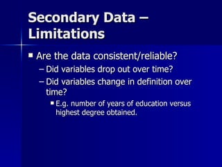 Secondary Data –
Limitations
   Are the data consistent/reliable?
    – Did variables drop out over time?
    – Did variables change in definition over
      time?
          E.g. number of years of education versus
           highest degree obtained.
 