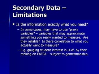 Secondary Data –
Limitations
   Is the information exactly what you need?
    – In some cases, may have to use “proxy
      variables” – variables that may approximate
      something you really wanted to measure. Are
      they reliable? Is there correlation to what you
      actually want to measure?
    – E.g. gauging student interest in U.W. by their
      ranking on FAFSA – subject to gamesmanship.
 