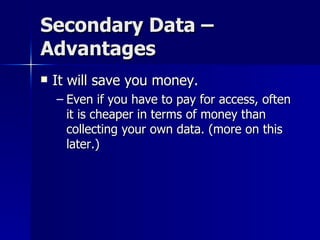 Secondary Data –
Advantages
   It will save you money.
    – Even if you have to pay for access, often
      it is cheaper in terms of money than
      collecting your own data. (more on this
      later.)
 