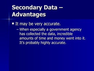Secondary Data –
Advantages
   It may be very accurate.
    – When especially a government agency
      has collected the data, incredible
      amounts of time and money went into it.
      It’s probably highly accurate.
 