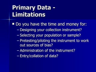 Primary Data -
Limitations
   Do you have the time and money for:
    – Designing your collection instrument?
    – Selecting your population or sample?
    – Pretesting/piloting the instrument to work
      out sources of bias?
    – Administration of the instrument?
    – Entry/collation of data?
 