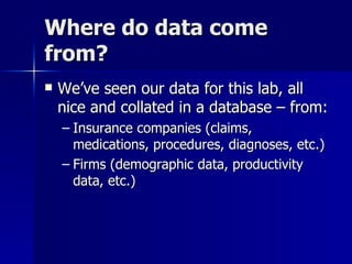 Where do data come
from?
   We’ve seen our data for this lab, all
    nice and collated in a database – from:
    – Insurance companies (claims,
      medications, procedures, diagnoses, etc.)
    – Firms (demographic data, productivity
      data, etc.)
 