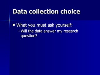 Data collection choice

   What you must ask yourself:
    – Will the data answer my research
      question?
 