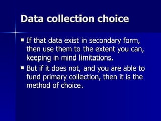 Data collection choice

   If that data exist in secondary form,
    then use them to the extent you can,
    keeping in mind limitations.
   But if it does not, and you are able to
    fund primary collection, then it is the
    method of choice.
 