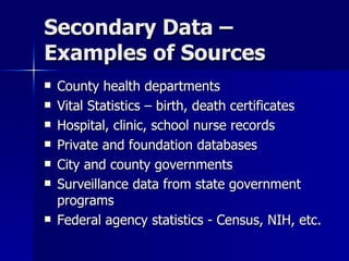 Secondary Data –
Examples of Sources
   County health departments
   Vital Statistics – birth, death certificates
   Hospital, clinic, school nurse records
   Private and foundation databases
   City and county governments
   Surveillance data from state government
    programs
   Federal agency statistics - Census, NIH, etc.
 