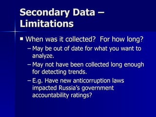 Secondary Data –
Limitations
   When was it collected? For how long?
    – May be out of date for what you want to
      analyze.
    – May not have been collected long enough
      for detecting trends.
    – E.g. Have new anticorruption laws
      impacted Russia’s government
      accountability ratings?
 