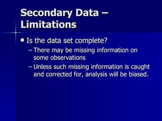 Secondary Data –
Limitations
   Is the data set complete?
    – There may be missing information on
      some observations
    – Unless such missing information is caught
      and corrected for, analysis will be biased.
 